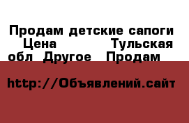 Продам детские сапоги  › Цена ­ 1 000 - Тульская обл. Другое » Продам   